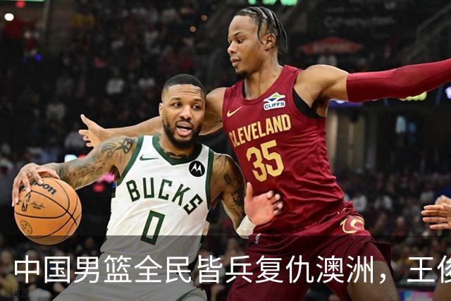 中国男篮全民皆兵复仇澳洲，王俊杰23+6闪耀全场 赵继伟王者归来！