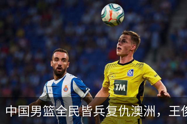 中国男篮全民皆兵复仇澳洲，王俊杰23+6闪耀全场 赵继伟王者归来！